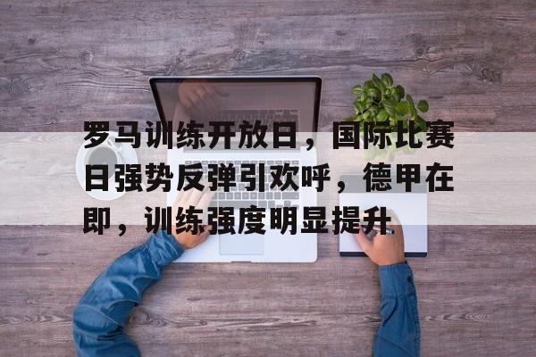 罗马训练开放日，国际比赛日强势反弹引欢呼，德甲在即，训练强度明显提升的简单介绍-麻将胡了入口