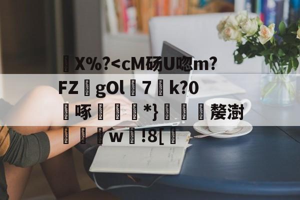 弙X%?<cM砀U唿m?FZ逇gOl7薋k?0啄狕€*}鰎嫠澍欼w椘!8[ 